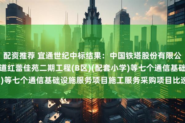 配资推荐 宜通世纪中标结果：中国铁塔股份有限公司无锡市分公司旺庄街道红蕾佳苑二期工程(B区)(配套小学)等七个通信基础设施服务项目施工服务采购项目比选结果公告