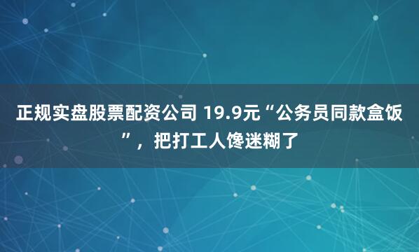 正规实盘股票配资公司 19.9元“公务员同款盒饭”，把打工人馋迷糊了