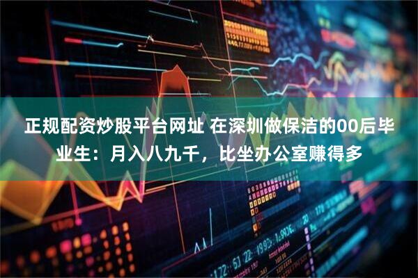 正规配资炒股平台网址 在深圳做保洁的00后毕业生：月入八九千，比坐办公室赚得多