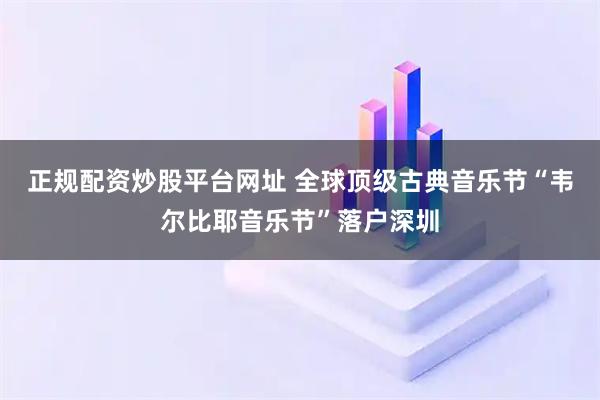 正规配资炒股平台网址 全球顶级古典音乐节“韦尔比耶音乐节”落户深圳
