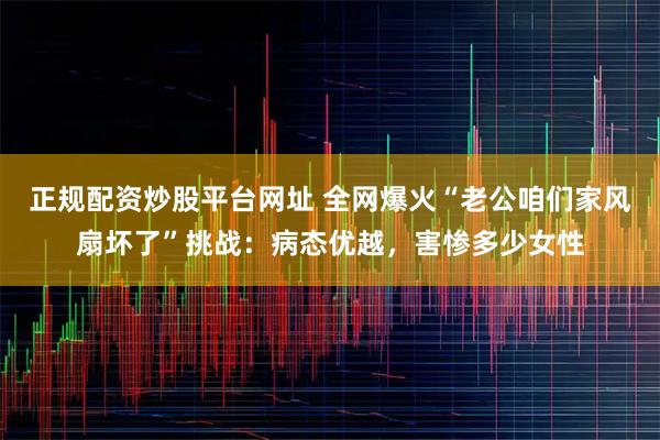 正规配资炒股平台网址 全网爆火“老公咱们家风扇坏了”挑战：病态优越，害惨多少女性