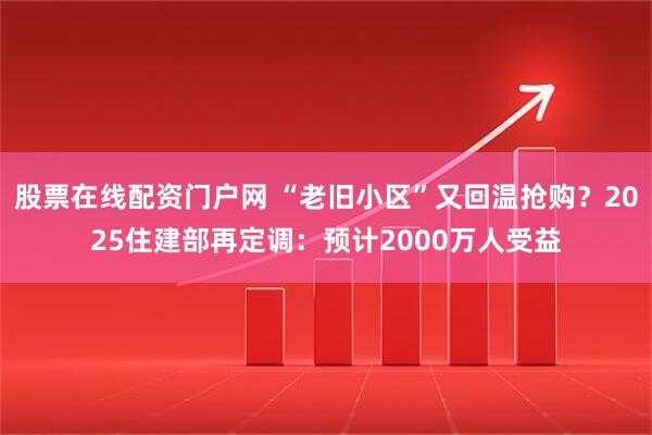 股票在线配资门户网 “老旧小区”又回温抢购？2025住建部再定调：预计2000万人受益