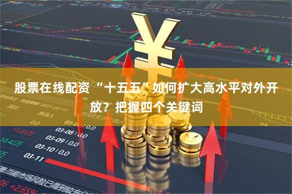 股票在线配资 “十五五”如何扩大高水平对外开放？把握四个关键词
